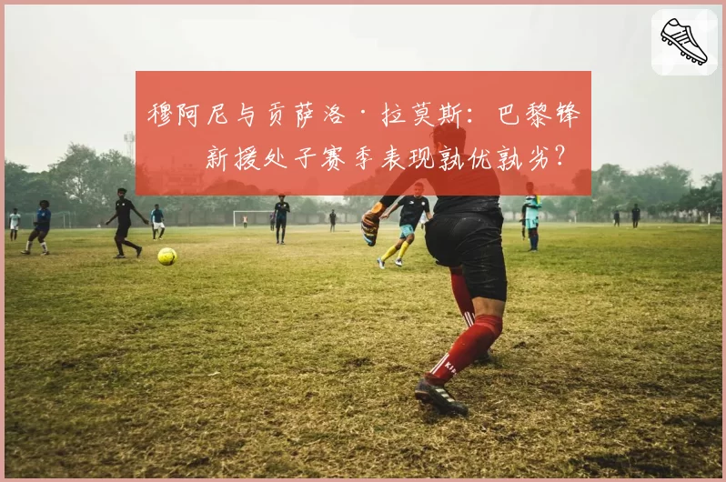 穆阿尼与贡萨洛·拉莫斯：巴黎锋线新援处子赛季表现孰优孰劣？