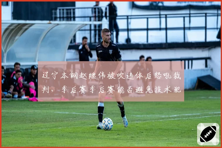 辽宁本钢赵继伟被吹违体后怒吼裁判,季后赛季后赛能否避免技术犯规危机?