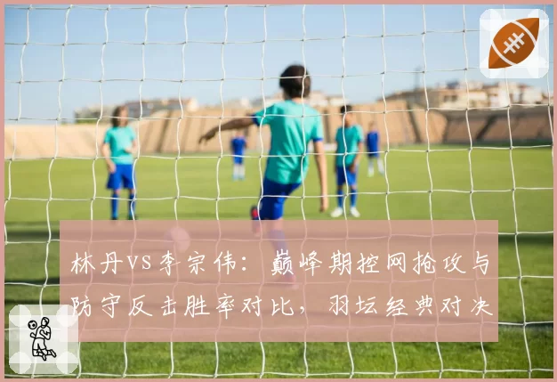 林丹vs李宗伟：巅峰期控网抢攻与防守反击胜率对比，羽坛经典对决数据复盘