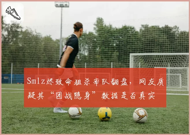 Smlz烬致命狙杀率队翻盘，网友质疑其“团战隐身”数据是否真实