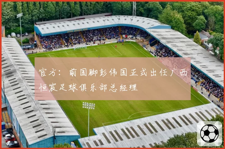 官方：前国脚彭伟国正式出任广西恒宸足球俱乐部总经理