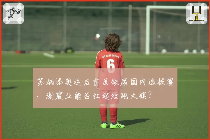 苏炳添奥运后首度缺席国内选拔赛，谢震业能否扛起短跑大旗？