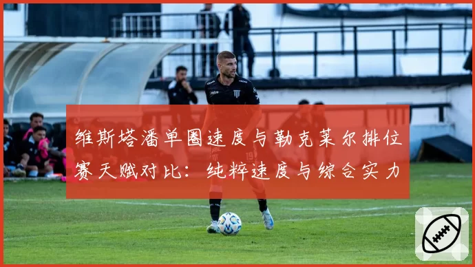 维斯塔潘单圈速度与勒克莱尔排位赛天赋对比：纯粹速度与综合实力的较量