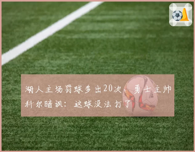 湖人主场罚球多出20次,勇士主帅科尔暗讽:这球没法打了