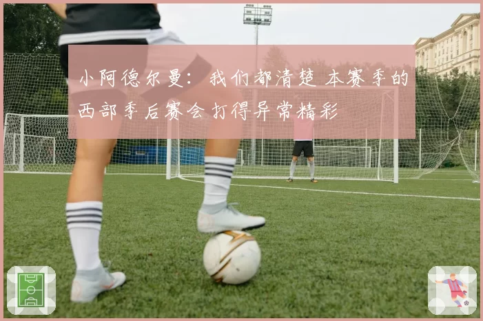 小阿德尔曼：我们都清楚 本赛季的西部季后赛会打得异常精彩