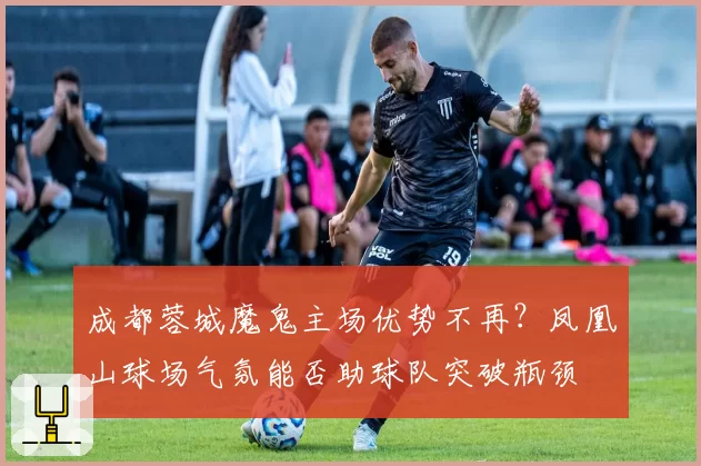成都蓉城魔鬼主场优势不再？凤凰山球场气氛能否助球队突破瓶颈