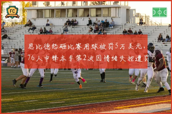 恩比德怒砸比赛用球被罚5万美元,76人中锋本季第2次因情绪失控遭罚