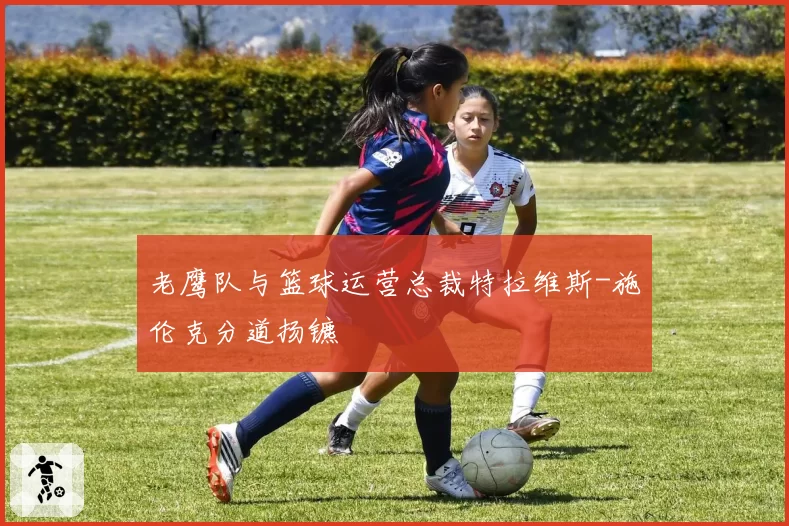 老鹰队与篮球运营总裁特拉维斯-施伦克分道扬镳