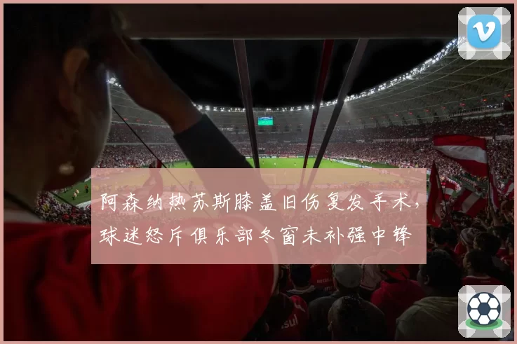 阿森纳热苏斯膝盖旧伤复发手术,球迷怒斥俱乐部冬窗未补强中锋
