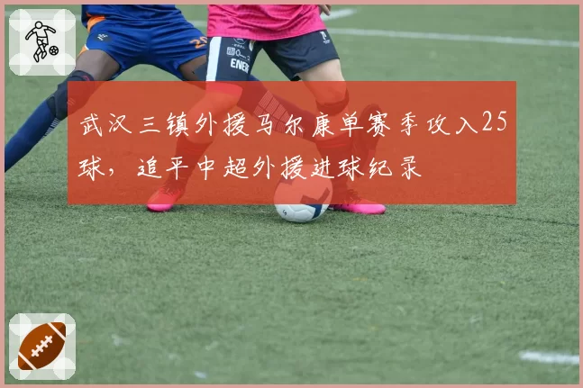 武汉三镇外援马尔康单赛季攻入25球，追平中超外援进球纪录