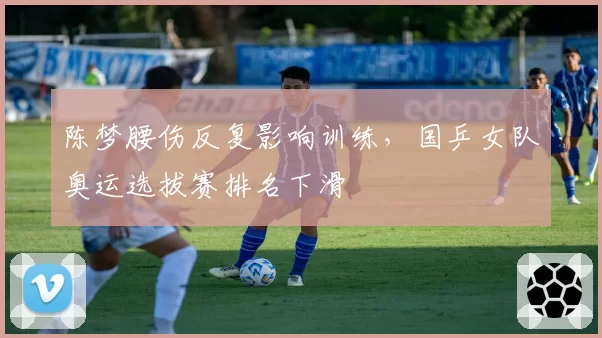 陈梦腰伤反复影响训练,国乒女队奥运选拔赛排名下滑