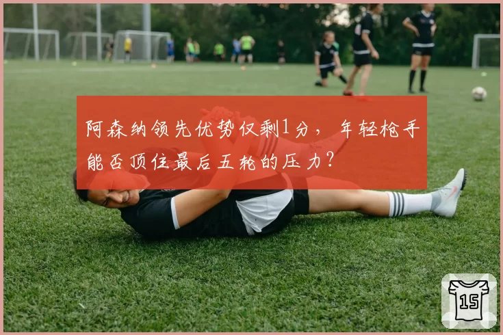 阿森纳领先优势仅剩1分,年轻枪手能否顶住最后五轮的压力?