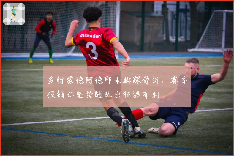 多特蒙德阿德耶米脚踝骨折，赛季报销却坚持随队出征温布利