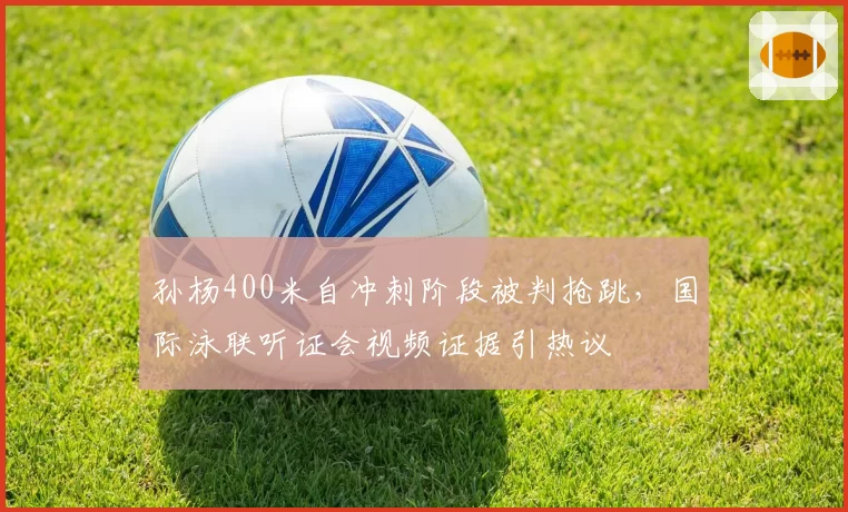 孙杨400米自冲刺阶段被判抢跳，国际泳联听证会视频证据引热议