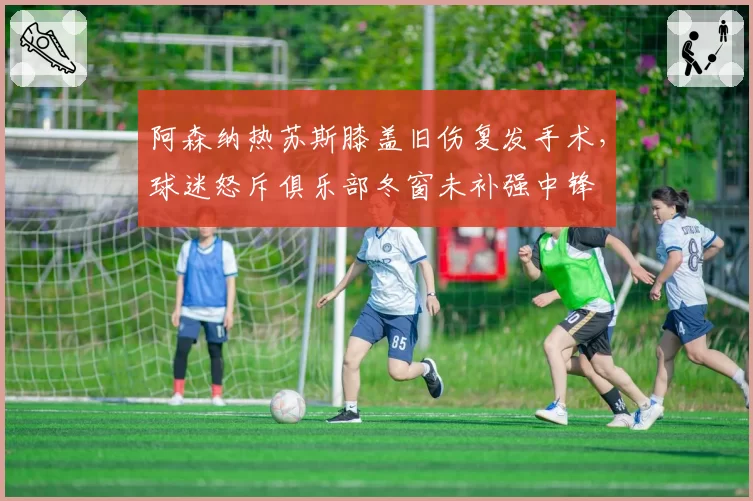 阿森纳热苏斯膝盖旧伤复发手术,球迷怒斥俱乐部冬窗未补强中锋