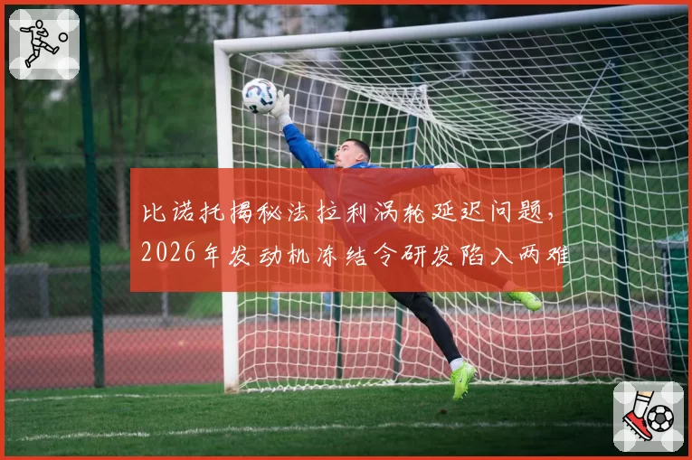 比诺托揭秘法拉利涡轮延迟问题，2026年发动机冻结令研发陷入两难