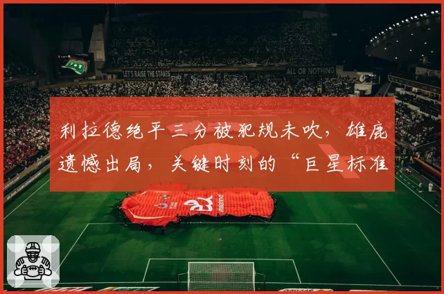 利拉德绝平三分被犯规未吹，雄鹿遗憾出局，关键时刻的“巨星标准”为何时有时无？