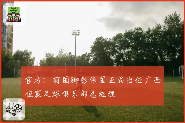 官方：前国脚彭伟国正式出任广西恒宸足球俱乐部总经理