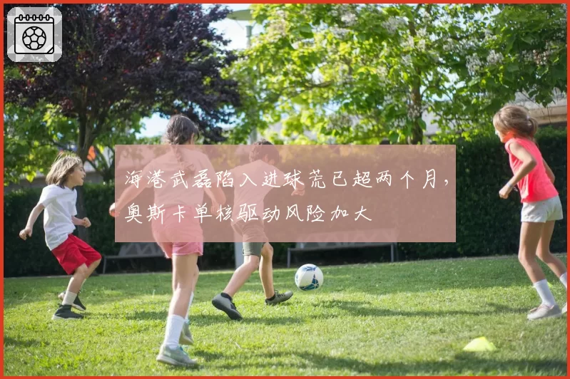 海港武磊陷入进球荒已超两个月,奥斯卡单核驱动风险加大