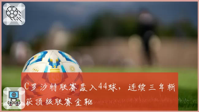 C罗沙特联赛轰入44球,连续三年斩获顶级联赛金靴