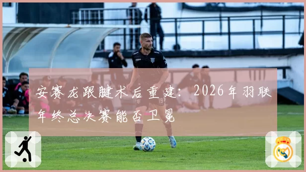 安赛龙跟腱术后重建：2026年羽联年终总决赛能否卫冕