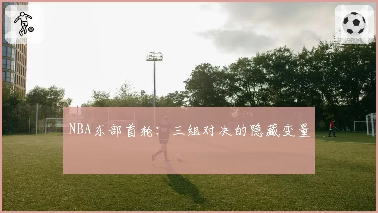NBA东部首轮：三组对决的隐藏变量