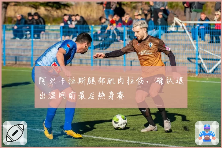阿尔卡拉斯腿部肌肉拉伤，确认退出温网前最后热身赛