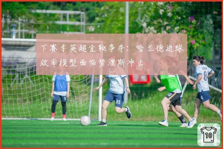 下赛季英超金靴争夺:哈兰德进球效率模型面临努涅斯冲击