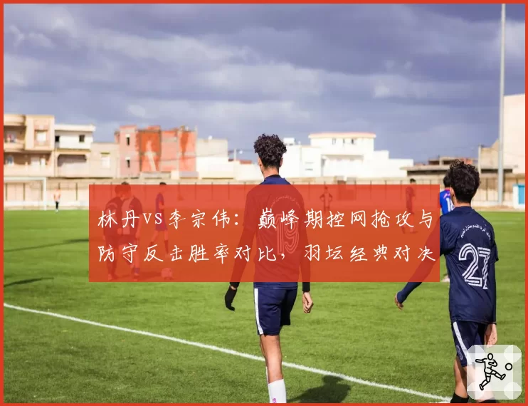 林丹vs李宗伟：巅峰期控网抢攻与防守反击胜率对比，羽坛经典对决数据复盘