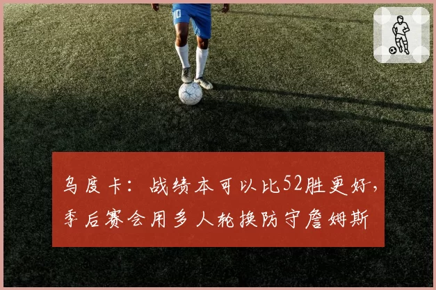 乌度卡：战绩本可以比52胜更好，季后赛会用多人轮换防守詹姆斯