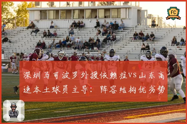 深圳马可波罗外援依赖症vs山东高速本土球员主导：阵容结构优劣势剖析