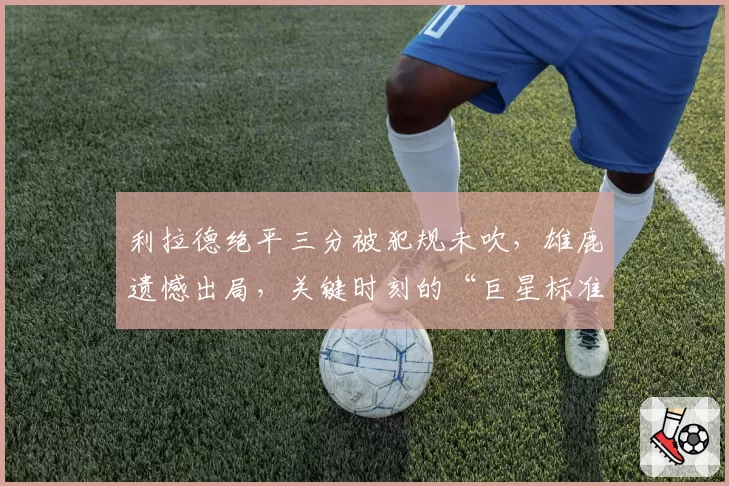 利拉德绝平三分被犯规未吹,雄鹿遗憾出局,关键时刻的“巨星标准”为何时有时无?