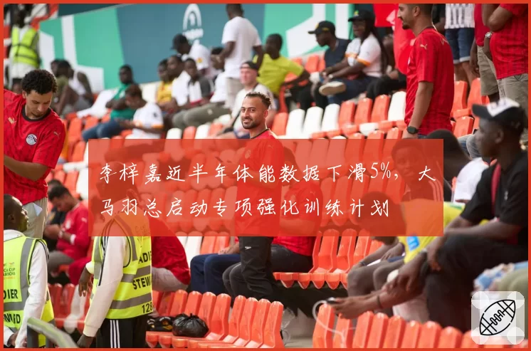 李梓嘉近半年体能数据下滑5%，大马羽总启动专项强化训练计划