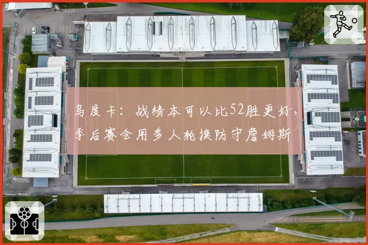 乌度卡:战绩本可以比52胜更好,季后赛会用多人轮换防守詹姆斯