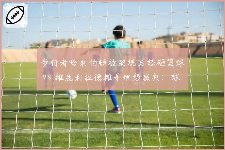 步行者哈利伯顿被犯规后怒砸篮球 vs 雄鹿利拉德摊手埋怨裁判:球星情绪失控折射裁判权威危机