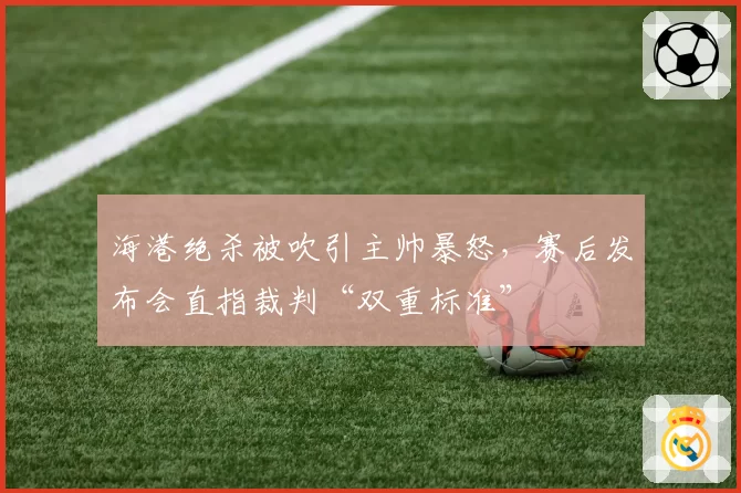 海港绝杀被吹引主帅暴怒,赛后发布会直指裁判“双重标准”