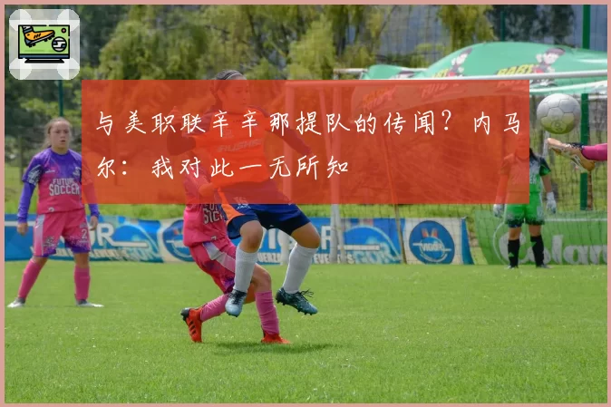 与美职联辛辛那提队的传闻?内马尔:我对此一无所知