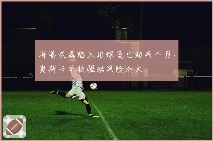 海港武磊陷入进球荒已超两个月，奥斯卡单核驱动风险加大