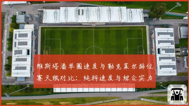 维斯塔潘单圈速度与勒克莱尔排位赛天赋对比：纯粹速度与综合实力的较量