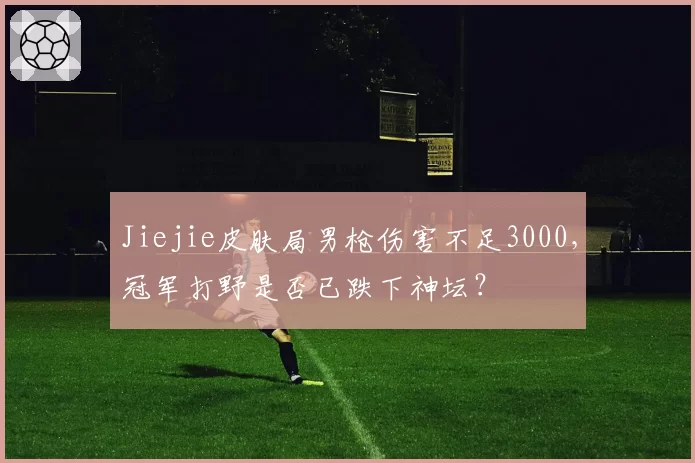 Jiejie皮肤局男枪伤害不足3000，冠军打野是否已跌下神坛？