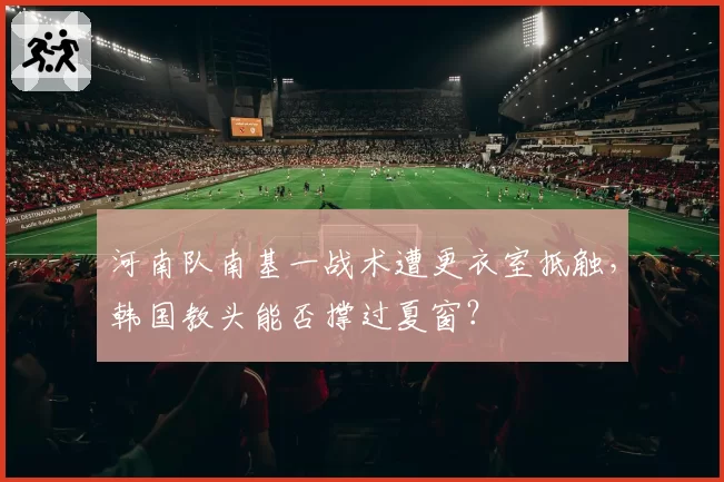河南队南基一战术遭更衣室抵触,韩国教头能否撑过夏窗?