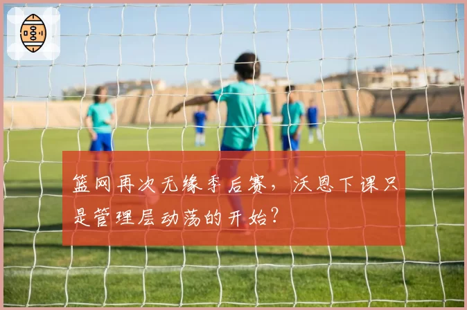 篮网再次无缘季后赛,沃恩下课只是管理层动荡的开始?