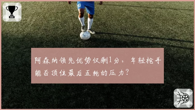 阿森纳领先优势仅剩1分,年轻枪手能否顶住最后五轮的压力?