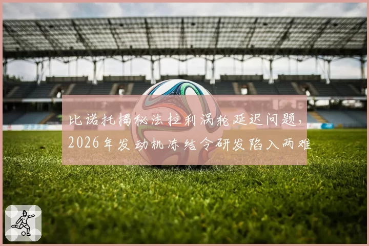 比诺托揭秘法拉利涡轮延迟问题，2026年发动机冻结令研发陷入两难