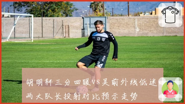 胡明轩三分回暖vs吴前外线低迷,两大队长投射对比预示走势