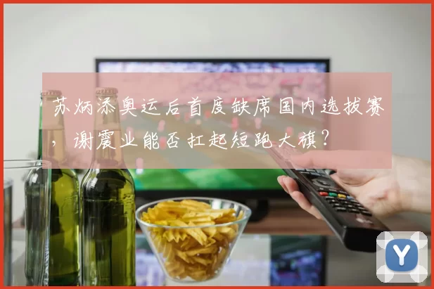 苏炳添奥运后首度缺席国内选拔赛，谢震业能否扛起短跑大旗？