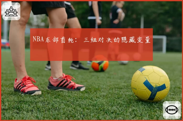 NBA东部首轮：三组对决的隐藏变量
