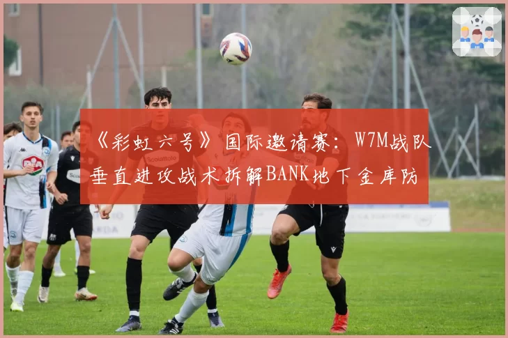 《彩虹六号》国际邀请赛：W7M战队垂直进攻战术拆解BANK地下金库防守
