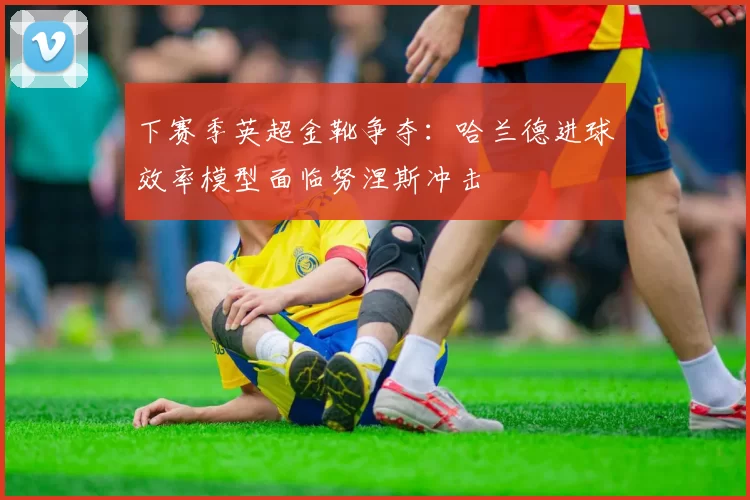 下赛季英超金靴争夺:哈兰德进球效率模型面临努涅斯冲击