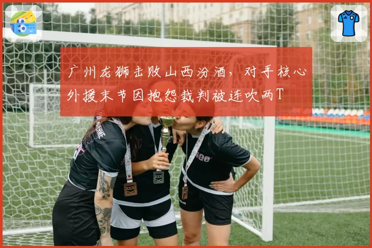 广州龙狮击败山西汾酒，对手核心外援末节因抱怨裁判被连吹两T